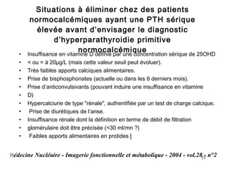 Situations à éliminer chez des patients normocalcémiques ayant une PTH sérique élevée avant d’envisager le diagnostic d’hyperparathyroidie primitive normocalcémique Insuffisance en vitamine D définie par une concentration sérique de 25OHD < ou = à 20μg/L (mais cette valeur seuil peut évoluer). Très faibles apports calciques alimentaires. Prise de bisphosphonates (actuelle ou dans les 6 derniers mois). Prise d’anticonvulsivants (pouvant induire une insuffisance en vitamine D) Hypercalciurie de type "rénale", authentifiée par un test de charge calcique. Prise de diurétiques de l’anse. Insuffisance rénale dont la définition en terme de débit de filtration glomérulaire doit être précisée (<30 ml/mn ?) Faibles apports alimentaires en protides [ M édecine Nucléaire - Imagerie fonctionnelle et métabolique - 2004 - vol.28 - n°2 