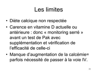 Les limites  Diète calcique non respectée Carence en vitamine D actuelle ou antérieure : donc « monitoring serré » avant un test de Pak avec supplémentation et vérification de l’efficacité de celle-ci Manque d’augmentation de la calcémie= parfois nécessité de passer à la voie IV.  
