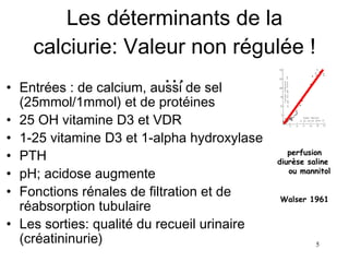 Les déterminants de la calciurie: Valeur non régulée ! … Entrées : de calcium, aussi de sel (25mmol/1mmol) et de protéines 25 OH vitamine D3 et VDR 1-25 vitamine D3 et 1-alpha hydroxylase PTH  pH; acidose augmente Fonctions rénales de filtration et de réabsorption tubulaire Les sorties: qualité du recueil urinaire (créatininurie)  perfusion diurèse saline  ou mannitol Walser 1961 