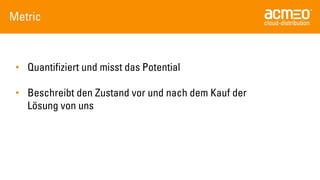 Metric 
•Quantifiziert und misst das Potential 
•Beschreibt den Zustand vor und nach dem Kauf der Lösung von uns  