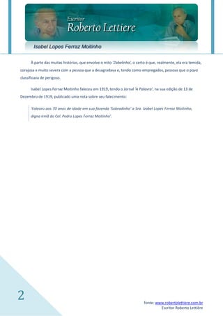 Isabel Lopes Ferraz Moitinho

      À parte das muitas histórias, que envolve o mito 'Zabelinha', o certo é que, realmente, ela era temida,
corajosa e muito severa com a pessoa que a desagradava e, tendo como empregados, pessoas que o povo
classificava de perigoso.

      Isabel Lopes Ferraz Moitinho faleceu em 1919, tendo o Jornal 'A Palavra', na sua edição de 13 de
Dezembro de 1919, publicado uma nota sobre seu falecimento:

      'Faleceu aos 70 anos de idade em sua fazenda 'Sobradinho' a Sra. Izabel Lopes Ferraz Moitinho, digna
irmã do Cel. Pedro Lopes Ferraz Moitinho'.




2                                                                        fonte: www.robertolettiere.com.br
                                                                                  Escritor Roberto Lettière
 