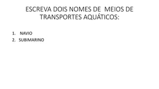ESCREVA DOIS NOMES DE MEIOS DE 
TRANSPORTES AQUÁTICOS: 
1. NAVIO 
2. SUBIMARINO 
 