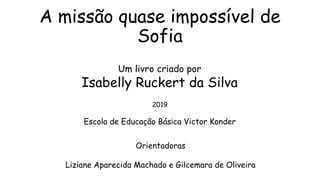 A missão quase impossível de
Sofia
Um livro criado por
Isabelly Ruckert da Silva
2019
Escola de Educação Básica Victor Konder
Orientadoras
Liziane Aparecida Machado e Gilcemara de Oliveira
 