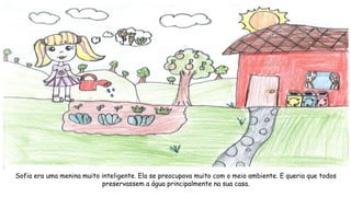 Sofia era uma menina muito inteligente. Ela se preocupava muito com o meio ambiente. E queria que todos
preservassem a água principalmente na sua casa.
 