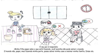 E seu pai à respondia:
-Minha filha papai sabe o que está fazendo, você sozinha não pode salvar o mundo.
O mundo não, papai, mas fazendo minha parte, posso salvar minha casa e ensinar minha família. Disse ela.
 