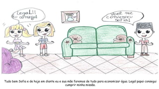 Tudo bem Sofia e de hoje em diante eu e sua mãe faremos de tudo para economizar água. Legal papai consegui
cumprir minha missão.
 