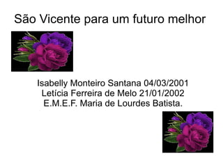 São Vicente para um futuro melhor




   Isabelly Monteiro Santana 04/03/2001
    Letícia Ferreira de Melo 21/01/2002
     E.M.E.F. Maria de Lourdes Batista.
 