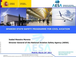 SPANISH STATE SAFETY PROGRAMME FOR CIVIL AVIATION Spanish State Safety Programme for Civil Aviation Isabel Maestre Moreno Director General of the National Aviation Safety Agency (AESA) Madrid,  March  24 th  2011 