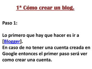 1ª Cómo crear un blog.
Paso 1:
Lo primero que hay que hacer es ir a
[Blogger].
En caso de no tener una cuenta creada en
Google entonces el primer paso será ver
como crear una cuenta.

 