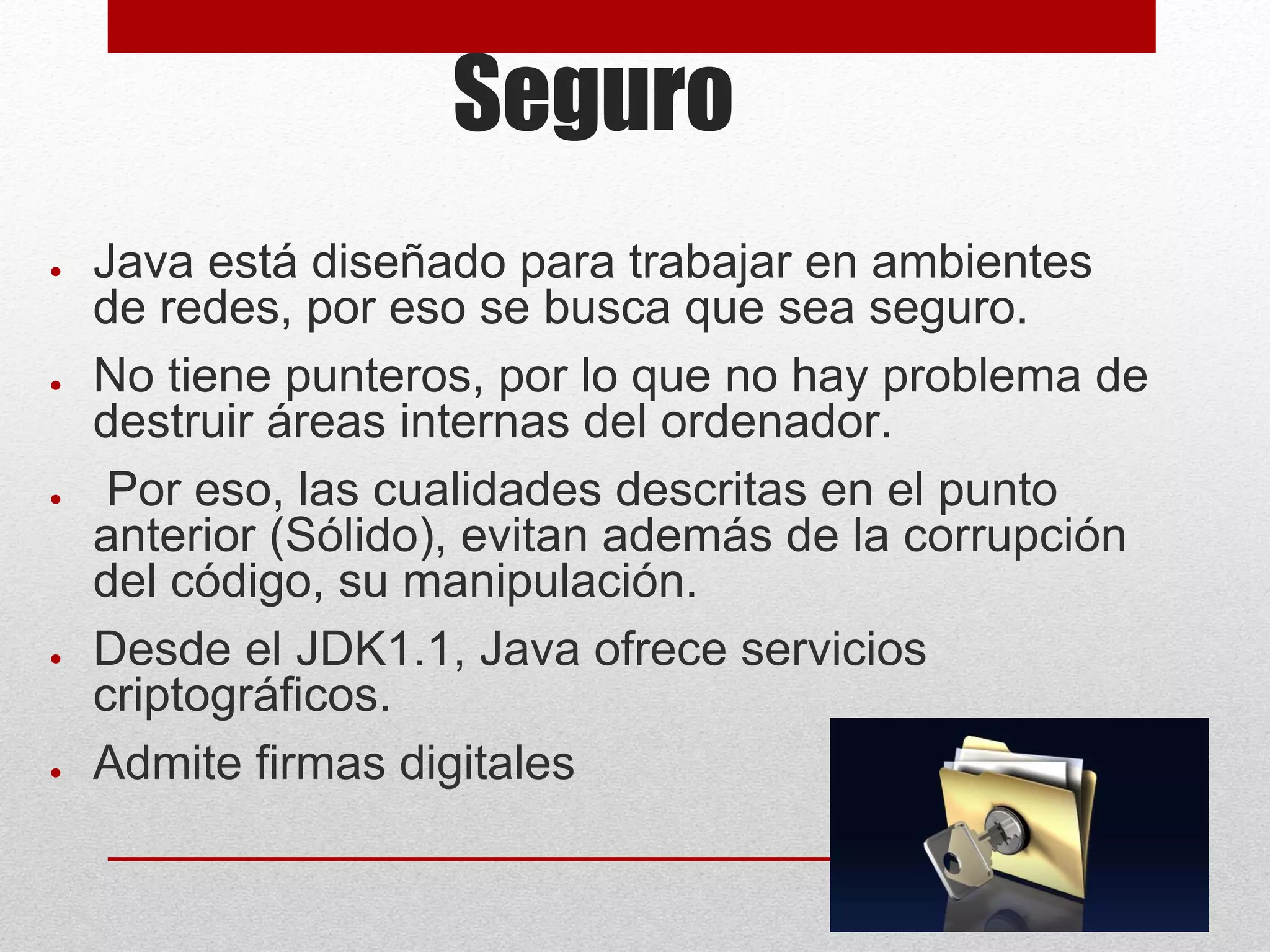 Seguro
● Java está diseñado para trabajar en ambientes
de redes, por eso se busca que sea seguro.
● No tiene punteros, por lo que no hay problema de
destruir áreas internas del ordenador.
● Por eso, las cualidades descritas en el punto
anterior (Sólido), evitan además de la corrupción
del código, su manipulación.
● Desde el JDK1.1, Java ofrece servicios
criptográficos.
● Admite firmas digitales
 