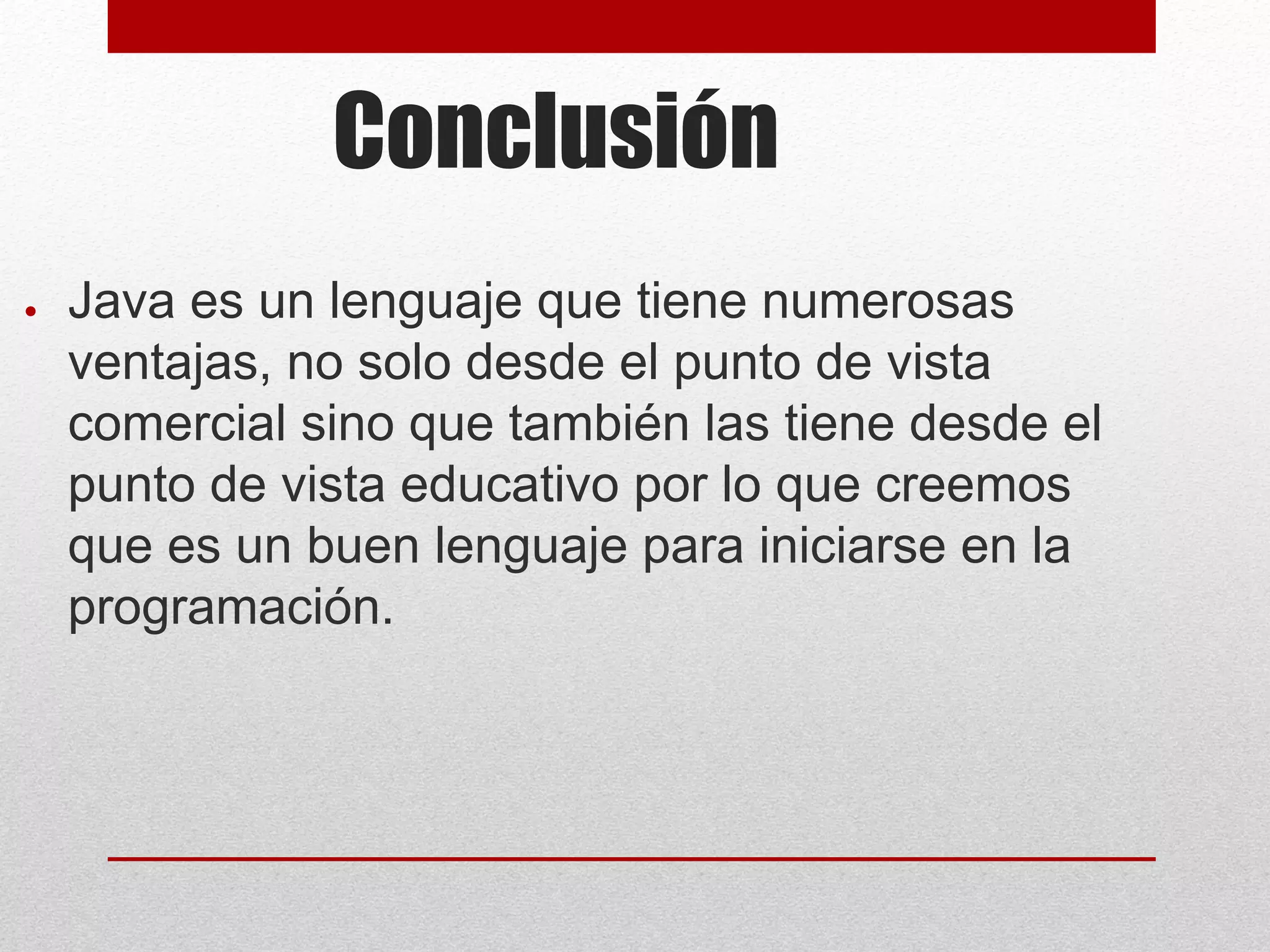 Conclusión
● Java es un lenguaje que tiene numerosas
ventajas, no solo desde el punto de vista
comercial sino que también las tiene desde el
punto de vista educativo por lo que creemos
que es un buen lenguaje para iniciarse en la
programación.
 