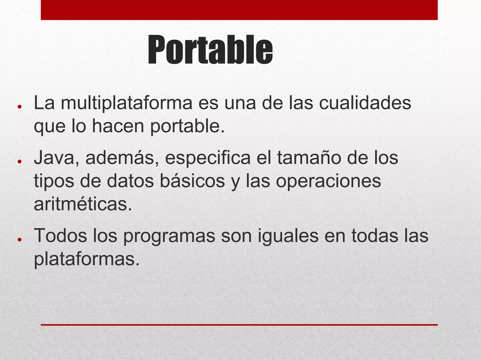 Portable
● La multiplataforma es una de las cualidades
que lo hacen portable.
● Java, además, especifica el tamaño de los
tipos de datos básicos y las operaciones
aritméticas.
● Todos los programas son iguales en todas las
plataformas.
 