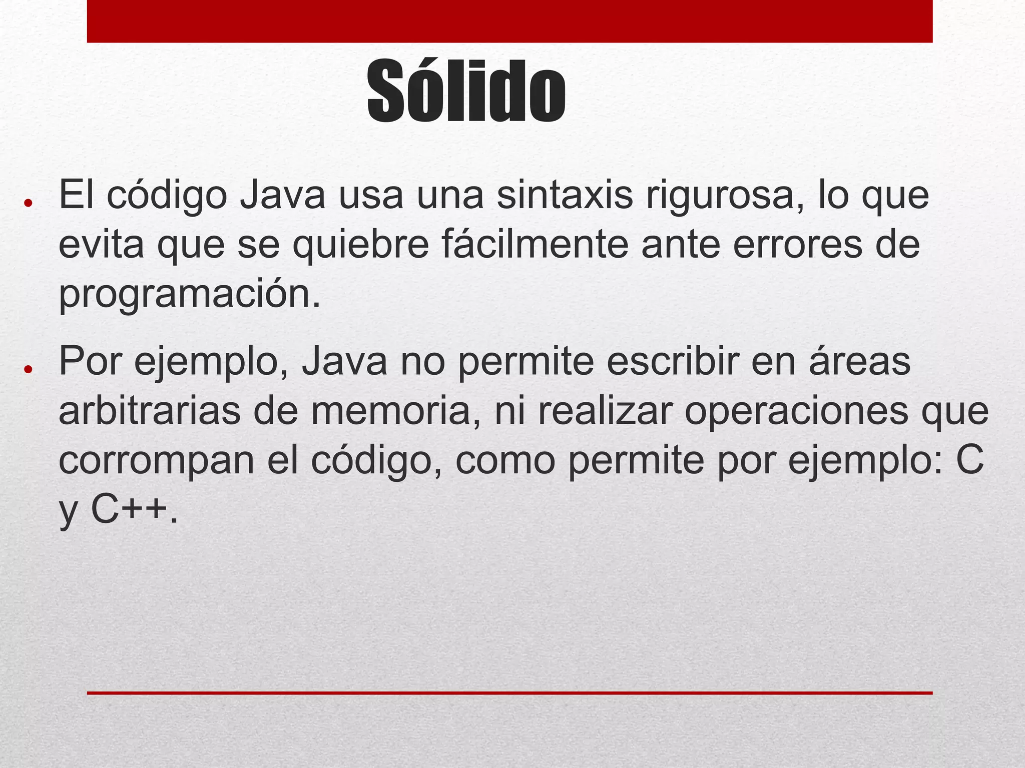 Sólido
● El código Java usa una sintaxis rigurosa, lo que
evita que se quiebre fácilmente ante errores de
programación.
● Por ejemplo, Java no permite escribir en áreas
arbitrarias de memoria, ni realizar operaciones que
corrompan el código, como permite por ejemplo: C
y C++.
 