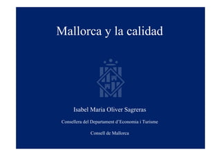 Mallorca y la calidad




      Isabel Maria Oliver Sagreras
 Consellera del Departament d’Economia i Turisme

               Consell de Mallorca
 