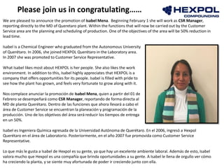 Photo
We are pleased to announce the promotion of Isabel Mena. Beginning February 1 she will work as CSR Manager,
reporting directly to the MD of Queretaro plant. Within the functions that will now be carried out by the ​​Customer
Service area are the planning and scheduling of production. One of the objectives of the area will be 50% reduction in
lead time.
Isabel is a Chemical Engineer who graduated from the Autonomous University
of Querétaro. In 2006, she joined HEXPOL Querétaro in the Laboratory area.
In 2007 she was promoted to Customer Service Representative.
What Isabel likes most about HEXPOL is her people. She also likes the work
environment. In addition to this, Isabel highly appreciates that HEXPOL is a
company that offers opportunities for its people. Isabel is filled with pride to
see how the plant has grown, and feels very fortunate to grow along with it.
Nos complace anunciar la promoción de Isabel Mena, quien a partir del 01 de
Febrero se desempeñará como CSR Manager, reportando de forma directa al
MD de planta Querétaro. Dentro de las funciones que ahora llevará a cabo el
área de Customer Service se encuentran la planeación y programación de la
producción. Uno de los objetivos del área será reducir los tiempos de entrega
en un 50%.
Isabel es Ingeniera Química egresada de la Universidad Autónoma de Querétaro. En el 2006, ingresó a Hexpol
Querétaro en el área de Laboratorio. Posteriormente, en el año 2007 fue promovida como Customer Service
Representative.
Lo que más le gusta a Isabel de Hexpol es su gente, ya que hay un excelente ambiente laboral. Además de esto, Isabel
valora mucho que Hexpol es una compañía que brinda oportunidades a su gente. A Isabel le llena de orgullo ver cómo
ha creciendo la planta, y se siente muy afortunada de poder ir creciendo junto con ella.
Please join us in congratulating……
 