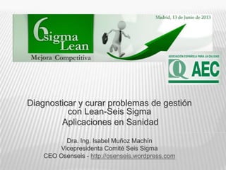 Diagnosticar y curar problemas de gestión
con Lean-Seis Sigma
Aplicaciones en Sanidad
Dra. Ing. Isabel Muñoz Machín
Vicepresidenta Comité Seis Sigma
CEO Osenseis - http://osenseis.wordpress.com
 