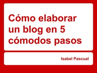 Cómo elaborar
un blog en 5
cómodos pasos
         Isabel Pascual
 