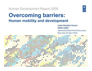 Human Development Report 2009

Overcoming b i
O      i   barriers:
Human mobility and development
             y           p
                            Isabel Medalho Pereira
                            HDRO‐UNDP
                            Upwardly Global Panel Discussion
                            Upwardly Global Panel Discussion
                            New York 20 April 2010
 