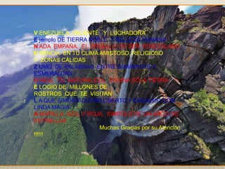 V ENEZUELA, VALIENTE Y LUCHADORA
E jemplo DE TIERRA NOBLE Y BELLEZA HUMANA
N ADA EMPAÑA, EL ORGULLO DE SER VENEZOLANO
E SENCIA EN TU CLIMA AMISTOSO, RELIGIOSO
Y ZONAS CÁLIDAS
Z UMO DE PALABRAS ENTRE DIAMANTES Y
ESMERALDAS
U NIDA TU NATURALEZA, EN UNA SOLA TIERRA
E LOGIO DE MILLONES DE
ROSTROS QUE TE VISITAN
L A QUE SIMÓN BOLÍVAR LIBERTO Y ENSALMO CON
LINDA MAGIA
A MARILLA, AZUL Y ROJA, SÍMBOLO DE UN ARCO DE
ESTRELLAS
Muchas Gracias por su Atención
!!!!!!
 