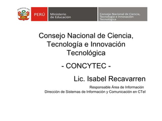 Lic. Isabel Recavarren Responsable Área de Información   Dirección de Sistemas de Información y Comunicación en CTeI Consejo Nacional de Ciencia, Tecnología e Innovación Tecnológica - CONCYTEC - 