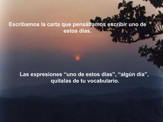 Escribamos la carta que pensábamos escribir uno de
                     estos días.




   Las expresiones “uno de estos días”, “algún día”,
              quítalas de tu vocabulario.
 
