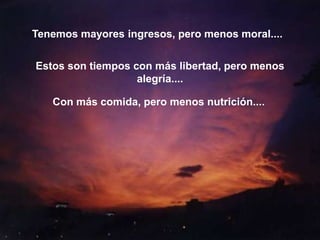 Tenemos mayores ingresos, pero menos moral....


Estos son tiempos con más libertad, pero menos
                   alegría....

   Con más comida, pero menos nutrición....
 