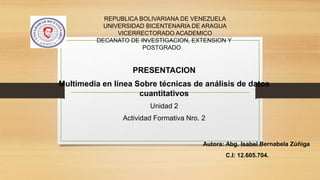 REPUBLICA BOLIVARIANA DE VENEZUELA
UNIVERSIDAD BICENTENARIA DE ARAGUA
VICERRECTORADO ACADEMICO
DECANATO DE INVESTIGACION, EXTENSION Y
POSTGRADO
PRESENTACION
Multimedia en línea Sobre técnicas de análisis de datos
cuantitativos
Unidad 2
Actividad Formativa Nro. 2
Autora: Abg. Isabel Bernabela Zúñiga
C.I: 12.605.704.
 