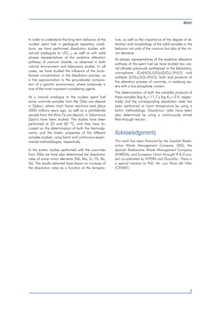 In order to understand the long-term behavior of the 
nuclear spent fuel in geological repository condi-tions, 
we have performed dissolution studies with 
natural analogues to UO2 (S) as well as with solid 
phases representatives of the oxidative alteration 
pathway of uranium dioxide, as observed in both 
natural environment and laboratory studies. In all 
cases, we have studied the influence of the bicar-bonate 
concentration in the dissolution process, as 
a first approximation to the groundwater composi-tion 
of a granitic environment, where carbonate is 
one of the most important complexing agents. 
As a natural analogue to the nuclear spent fuel 
some uraninite samples from the Oklo ore deposit 
in Gabon, where chain fission reactions took place 
2000 millions years ago, as well as a pitchblende 
sample from the Mina Fe ore deposit, in Salamanca 
(Spain) have been studied. The studies have been 
performed at 25 and 60 ºC, and they have fo-cussed 
on the determination of both the thermody-namic 
and the kinetic properties of the different 
samples studied, using batch and continuous experi-mental 
methodologies, respectively. 
In the kinetic studies performed with the uraninites 
from Oklo we have also determined the dissolution 
rates of some minor elements (Nd, Mo, Sr, Yb, Ba, 
Sb). The results obtained have shown an increase of 
the dissolution rates as a function of the tempera-ture, 
Abstract 
as well as the importance of the degree of al-teration 
and morphology of the solid samples in the 
behavior not only of the uranium but also of the mi-nor 
elements. 
As phases representatives of the oxidative alteration 
pathway of the spent fuel we have studied two ura-nyl 
silicates previously synthesized in the laboratory, 
uranophane (Ca(H3O)2(UO2)2(SiO4)2 
.3H2O) and 
soddyite ((UO2)2SiO4 
.2H2O), both end products of 
the alteration process of uraninite, in oxidizing wa-ters 
with a low phosphate content. 
The determination of both the solubility products of 
these samples (log Ks0=11.7 y log Ks0=3.9, respec-tively) 
and the corresponding dissolution rates has 
been performed at room temperature by using a 
batch methodology. Dissolution rates have been 
also determined by using a continuously stirred 
flow-through reactor. 
Acknowledgements 
This work has been financed by the Swedish Radio-active 
Waste Management Company (SKS), the 
Spanish Radioactive Waste Management Company 
(ENRESA), and European Union throught R & D pro-ject 
co-ordinated by INTERA and QuantiSci. There is 
a special mention to PhD. Mr. Luis Pérez del Villar 
(CIEMAT). 
3 
 