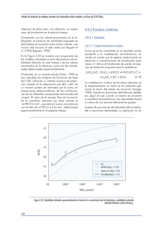 Estudios de disolución de análogos naturales del combustible nuclear irradiado y de fases de U(VI)-Silicio... 
cada experimento. Como era de esperar, a bajas 
concentraciones de bicarbonato, donde otras espe-cies 
de uranilo juegan un papel importante, los va-lores 
de log Ks0 obtenidos difieren claramente de 
los encontrados para mayores concentraciones de 
bicarbonato. Por este motivo, sólo los valores de 
log Ks0 obtenidos a concentraciones de bicarbonato 
mayores de 2 mM (que son los valores marcados 
en cursiva en la tabla) se han utilizado para el 
cálculo del log Ks0 propuesto. El valor medio obte-nido 
de esta forma ha sido: 
log K . . s0 3907 [4.13] 
En la Figura 4.32 se han representado las concen-traciones 
de uranio determinadas experimentalmen-te 
y las calculadas utilizando diferentes valores del 
log Ks0. Entre ellos, se incluyen los log Ks0 calcula-dos 
para cada experimento, como se presenta en la 
tabla anterior, así como el valor medio propuesto 
en este trabajo (log Ks0 = 3.9). 
También se ha representado el modelo calculado 
con un valor log Ks0 = 5.74, dado en la bibliogra-fía 
por Nguyen et al. (1992) [Nguyen, 1992]. 
Como puede apreciarse en la Figura 4.32, las con-centraciones 
de uranio obtenidas mediante este va-lor 
del producto de solubilidad, son claramente su-periores 
a las determinadas experimentalmente en 
este trabajo. 
La constante de solubilidad propuesta por Moll et 
al. (1996) [Moll, 1996], correspondiente a un valor 
del log Ks0 = 6.15, no se ha incluido en la gráfica, 
ya que el modelo calculado es muy similar al que 
se obtiene aplicando un valor de log Ks0= 5.74. 
Las diferencias entre la constante de solubilidad 
propuesta en este trabajo y las publicadas previa-mente 
[Nguyen, 1992; Moll,1996] se atribuyen a 
diferencias en la metodología y en las condiciones 
experimentales. En ambos estudios se utilizó un úni-co 
dato experimental (aproximadamente a pH=3 
en ambos casos) para extraer el producto de solubi-lidad 
de la soddyíta, mientras que en nuestro caso 
se utilizaron experimentos en un mayor rango de 
pH y a distintas concentraciones de bicarbonato. 
Además, en el presente trabajo se ha utilizado bicar-bonato 
en la solución ensayo. Este anion constituye 
un importante agente complejante para el U (VI) 
acuoso, lo que resulta en la estabilización del uranio 
en solución [Ciavatta, 1979; Ciavatta, 1981; Maya, 
1982], reduciendo la posibilidad de formación de 
fases sólidas secundarias. La formación de tales fa-ses 
secundarias ha sido observada en nuestro labo-ratorio 
en experimentos realizados a valores de pH 
comprendidos en la zona neutra a alcalina, en au-sencia 
de bicarbonato en la solución lixiviante. 
Por otro lado, el producto de solubilidad obtenido 
en este trabajo para la soddyíta está mucho más 
126 
Tabla 4.7 
Valores de la constante de equilibrio de la reacción [4.9] para cada concentración de bicarbonato, así como los valores 
extrapolados a fuerza iónica cero. A partir de éstos, se procedió al cálculo del producto de solubilidad para la reacción [4.12]. 
[HCO3 
]tot (mol dm-3) Fuerza iónica log K (Im) log K (Im=0) log Ks0 
1.0.10-3 0.0087 -11.32 -12.48 6.30 
1.0.10-3 0.0087 -11.26 -12.42 6.36 
2.0.10-3 0.0095 -11.94 -13.15 5.63 
2.0.10-3 0.0096 -12.16 -13.37 5.41 
5.0.10-3 0.0129 -12.80 -14.18 4.60 
5.0.10-3 0.0124 -13.00 -14.36 4.42 
8.0.10-3 0.0182 -13.39 -14.98 3.80 
1.0.10-2 0.0196 -12.89 -14.54 4.24 
1.5.10-2 0.0280 -13.11 -15.01 3.77 
2.0.10-2 0.0333 -14.16 -16.20 2.58 
 