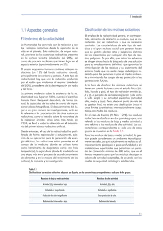 1.1 Aspectos generales 
El fenómeno de la radiactividad 
La Humanidad ha convivido con la radiación y con 
los isótopos radiactivos desde la aparición de la 
vida en el planeta. Esta radiación, de origen natu-ral, 
proviene de las sustancias radiactivas presentes 
en la corteza terrestre (alrededor del 20%), así 
como de procesos nucleares que tienen lugar en el 
espacio exterior (aproximadamente un 5%). 
El propio organismo humano contiene isótopos ra-diactivos 
(un 15% del fondo radiactivo natural), 
principalmente de carbono y potasio. A este tipo de 
radiactividad hay que unir la radiación producida 
por el radón que inhalamos al respirar (alrededor 
del 50%), procedente de la desintegración del radio 
y del torio. 
La primera evidencia sobre la existencia de la ra-diactividad 
tuvo lugar en 1896, cuando el científico 
francés Henri Becquerel descubrió, de forma ca-sual, 
la capacidad de las sales de uranio de impre-sionar 
placas fotográficas. El descubrimiento dió lu-gar 
a un gran número de investigaciones, tanto en 
lo referente a la caracterización de otras sustancias 
radiactivas, como al estudio sobre la naturaleza de 
la radiación emitida. Unos años más tarde, en 
1934, se llevó a cabo la obtención en el laborato-rio 
del primer isótopo radiactivo artificial. 
Desde entonces, el uso de la radiactividad ha proli-ferado 
de forma espectacular y actualmente, ade-más 
de su aplicación para la generación de ener-gía 
eléctrica, las radiaciones están presentes en el 
campo de la medicina (donde se utilizan tanto 
como herramienta de diagnóstico como con fines 
terapeúticos), la agricultura (donde la irradiación es 
una etapa más en el proceso de acondicionamiento 
de alimentos y en la mejora del rendimiento de los 
cultivos), la industria y la investigación. 
1. Introducción 
Clasificación de los residuos radiactivos 
El empleo de la radiactividad genera, en contrapar-tida, 
elementos de deshecho o residuos, que se ca-racterizan 
por ser radiactivos y que es necesario 
controlar. Las características de este tipo de resi-duos 
y el gran rechazo social que generan hacen 
que su gestión plantee retos y exigencias distintos 
de los presentados por cualquier otro tipo de resi-duo 
peligroso. Es por ello, que todos los esfuerzos 
se dirigen ahora hacia la búsqueda de una solución 
para su emplazamiento definitivo, que garantice la 
inmovilización de los residuos y su aislamiento del 
entorno hasta que no exista riesgo radiológico in-debido 
para las personas ni para el medio ambien-te 
y minimizando las cargas de esa protección a las 
generaciones futuras. 
A la hora de clasificar los residuos radiactivos se 
tienen en cuenta factores como el estado físico (só-lido, 
líquido y gas), el tipo de radiación emitida (, 
 y ), el período de semidesintegración (vida corta 
o vida larga) y su actividad específica (actividad 
alta, media y baja). Pero, desde el punto de vista de 
su gestión final, no existe una clasificación única ni 
unos límites cuantitativos internacionalmente acep-tados 
para todos los residuos. 
En el caso de España [IV Plan, 1994], los residuos 
radiactivos se clasifican en dos grandes grupos, uno 
referido a los residuos de baja y media actividad y 
otro relativo a los residuos de alta actividad. Las ca-racterísticas 
correspondientes a cada uno de estos 
grupos se muestran en la Tabla 1.1. 
Para los residuos de baja y media actividad, la ges-tión 
puede considerarse un problema tecnológica-mente 
resuelto, ya que actualmente se realiza su al-macenamiento 
geológico a poca profundidad o en 
instalaciones superficiales que garantizan un perío-do 
de contención mínimo de 300 años, que es el 
tiempo necesario para que los residuos decaigan a 
valores de actividad aceptables, de acuerdo con los 
niveles de seguridad radiológica establecidos. 
11 
Tabla 1.1 
Clasificación de los residuos radiactivos adoptada por España, con las características correspondientes a cada uno de los grupos. 
Residuos de baja y media actividad Residuos de alta actividad 
Actividad / intermedia o baja. Actividad / alta. 
Actividad  insignificante. Actividad  significativa. 
Producción de calor insignificante. Gran producción de calor. 
Radiotoxicidad intermedia o baja. Radiotoxicidad elevada. 
 