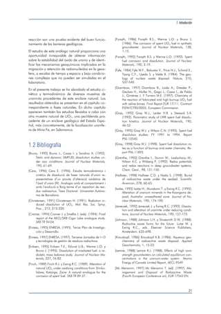1. Introducción 
21 
reacción son una prueba evidente del buen funcio-namiento 
de las barreras geológicas. 
El estudio de este análogo natural proporciona una 
oportunidad inmejorable de obtener información 
sobre la estabilidad del óxido de uranio y de identi-ficar 
los mecanismos geoquímicos implicados en la 
migración y retención de radionucleidos en la geos-fera, 
a escalas de tiempo y espacio y bajo condicio-nes 
complejas que no pueden ser simuladas en el 
laboratorio. 
En el presente trabajo se ha abordado el estudio ci-nético 
y termodinámico de diversas muestras de 
uraninita procedentes de este enclave natural. Los 
resultados obtenidos se presentan en el capítulo co-rrespondiente 
a fases naturales. En dicho capítulo 
aparecen también los estudios llevados a cabo con 
otra muestra natural de UO2, una pechblenda pro-cedente 
de un enclave geológico del Estado Espa-ñol, 
más concretamente, de la localización uranífe-ra 
de Mina Fe, en Salamanca. 
1.2 Bibliografía 
[Bruno, 1992] Bruno J., Casas I. y Sandino A. (1992). 
Static and dynamic SIMFUEL dissolution studies un-der 
oxic conditions. Journal of Nuclear Materials, 
190, 61-69. 
[Cera, 1996] Cera E. (1996). Estudis termodinàmics i 
cinètics de dissolució de fases naturals d’urani re-presentatives 
d’un procés d’alteració oxidativa de 
l’òxid d’urani (IV). Analogia amb el comportament i 
amb l’evolució a llarg terme d’un repositori de resi-dus 
radioactius. Tesis Doctoral. Universitat Autòno-ma 
de Barcelona. 
[Christensen, 1991] Christensen H. (1991). Radiation in-duced 
dissolution of UO2. Mat. Res. Soc. Symp. 
Proc., 212, 213-220. 
[Cramer, 1994] Cramer J. y Smellie J. (eds). (1994). Final 
report of the AECL/SKB Cigar Lake analogue study. 
SKB TR 94-04. 
[Enresa, 1995] ENRESA. (1995). Tercer Plan de Investiga-ción 
y Desarrollo. 
[Enresa, 1997] ENRESA. (1997). Terceras Jornadas de I+D 
y tecnologías de gestión de residuos radiactivos. 
[Eriksen, 1995] Eriksen T.E., Eklund U.B., Werme L.O. y 
Bruno J. (1995). Dissolution of irradiated fuel: a ra-diolytic 
mass balance study. Journal of Nuclear Ma-terials, 
227, 76-82. 
[Finch, 1989] Finch R.J. y Ewing R.C. (1989). Alteration of 
natural UO2 under oxidizing conditions from Shinko-lobwe, 
Katanga, Zaire: A natural analogue for the 
corrosion of spent fuel. SKB TR 89-37. 
[Forsyth, 1986] Forsyth R.S., Werme L.O. y Bruno J. 
(1986). The corrosion of spent UO2 fuel in synthetic 
groundwater. Journal of Nuclear Materials, 138, 
1-15. 
[Forsyth, 1992] Forsyth R.S. y Werme L.O. (1992). Spent 
fuel corrosion and dissolution. Journal of Nuclear 
Materials, 190, 3-19. 
[Fyfe, 1984] Fyfe W.F., Babuska V., Price N.J., Schmid E., 
Tsang C.F., Uyeda S. y Velde B. (1984). The geo-logy 
of nuclear waste disposal. Nature, 310, 
537-540. 
[Grambow, 1997] Grambow B., Loida A., Dressler P., 
Geckeis H., Müller N., Gago J., Casas I., de Pablo 
J., Giménez J. Y Torrero M.E. (1997). Chemistry of 
the reaction of fabricated and high burnup UO2 fuel 
with saline brines. Final Report EUR 17111. Contract 
FI2W/CT90/0055. European Commission. 
[Gray, 1992] Gray W.J., Leider H.R. y Steward S.A. 
(1992). Parametric study of LWR spent fuel dissolu-tion 
kinetics. Journal of Nuclear Materials, 190, 
46-52. 
[Gray, 1995] Gray W.J. y Wilson C.N. (1995). Spent fuel 
dissolution studies: FY 1991 to 1994. Report 
PNL-10540. 
[Gray, 1998] Gray W.J. (1998). Spent fuel dissolution ra-tes 
as a function of burnup and water chemistry. Re-port 
PNL-11895. 
[Grenthe, 1992] Grenthe I., Stumm W., Laalsuharju M., 
Nilson A.C. y Wikberg P. (1992). Redox potentials 
and redox reactions in deep groundwater systems. 
Chem. Geol., 98, 131-150. 
[Hollister, 1998] Hollister C.D. y Nadis S. (1998). Burial 
of radioactive waste under the seabed. Scientific 
American, 278, 60-65. 
[Isobe, 1992] Isobe H., Murakami T. y Ewing R.C. (1992). 
Alteration of uranium minerals in the Koongarra de-posit, 
Australia: unweathered zone. Journal of Nu-clear 
Materials, 190, 174-190. 
[Janeczek, 1992] Janeczek J. y Ewing R.C. (1992). Dissolu-tion 
and alteration of uraninite under reducing condi-tions. 
Journal of Nuclear Materials, 190, 157-173. 
[Johnson, 1988] Johnson L.H. y Shoesmith D.W. (1988). 
Radiactive waste forms for the future. Lutze W. y 
Ewing R.C., eds. Elservier Science Publishers, 
Amsterdam. 635-698. 
[Krauskopf, 1986] Krauskopf K.B. (1986). Aqueous geo-chemistry 
of radioactive waste disposal. Applied 
Geochemistry, 1, 15-23. 
[Lemire, 1988] Lemire R.J. (1988). Effects of high ionic 
strength groundwaters on calculated equilibrium con-centrations 
in the uranium-water system. Atomic 
Energy of Canada Limited Report, AECL-9549. 
[Mc Menamin, 1997] Mc Menamin T. (ed). (1997). Ma-nagement 
and Disposal of Radioactive Waste 
(Fourth European Conference on). EUR 17543 EN. 
 