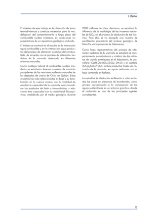 2. Objetivos 
25 
El objetivo de este trabajo es la obtención de datos 
termodinámicos y cinéticos necesarios para la mo-delización 
del comportamiento a largo plazo del 
combustible nuclear irradiado, en condiciones re-presentativas 
de un repositorio geológico profundo. 
El trabajo se centrará en el estudio de la interacción 
agua-combustible y en la interacción agua-produc-tos 
del proceso de alteración oxidativa del combus-tible, 
de acuerdo con el proceso de alteración oxi-dativa 
de la uraninita observado en diferentes 
entornos naturales. 
Como análogo natural al combustible nuclear irra-diado 
se estudiarán diversas muestras de uraninita 
procedentes de los reactores nucleares naturales de 
los depósitos de uranio de Oklo, en Gabón. Estas 
muestras han sido seleccionadas en base a su loca-lización 
en la cuenca minera, con la finalidad de 
estudiar la capacidad de la uraninita para inmovili-zar 
los productos de fisión y transuránidos, y rela-cionar 
esta capacidad con su estabilidad fisicoquí-mica, 
establecida por el medio geológico durante 
2000 millones de años. Asimismo, se estudiará la 
influencia de la morfología de las muestras natura-les 
de UO2, en el proceso de disolución de las mis-mas. 
Para ello, se ha escogido una muestra de 
pechblenda procedente del enclave geológico de 
Mina Fe, en la provincia de Salamanca. 
Como fases representativas del proceso de alte-ración 
oxidativa de la uraninita se estudiará el com-portamiento 
termodinámico y cinético de dos silica-tos 
de uranilo sintetizados en el laboratorio, la ura-nofana 
(Ca(H3O)2(UO2)2(SiO4)2 
.3H2O) y la soddyíta 
((UO2)2SiO4 
.2H2O), ambos productos finales de co-rrosión 
de la uraninita, en aguas oxidantes con un 
bajo contenido en fosfatos. 
Los estudios de disolución se llevarán a cabo en to-dos 
los casos en presencia de bicarbonato, como 
primera aproximación a la composición de las 
aguas subterráneas en un entorno granítico, donde 
el carbonato es uno de los principales agentes 
complejantes. 
 