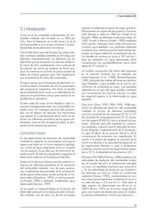 3.1 Introducción 
Como ya se ha comentado anteriormente, el com-bustible 
irradiado está formado en un 98% por 
UO2. Pero la liberación en sí del uranio no es el 
principal problema, sino el que concierne a la posi-ble 
pérdida de los elementos minoritarios. 
Tras el fallo de la vaina de Zircaloy, los radionuclei-dos 
e isótopos estables presentes en el huelgo son 
liberados instantáneamente. La liberación de los 
elementos que se encuentran en solución sólida en 
la matriz de UO2, posiblemente como sustitutos de 
los átomos de uranio, se produce de forma gra-dual. 
El inventario en el límite de grano también se 
libera de manera gradual, pero más rápidamente 
que el existente en la matriz del combustible. 
Es lógico pensar que la lixiviación de elementos mi-noritarios 
estará controlada por el comportamiento 
del componente mayoritario. Por tanto, el estudio 
de la estabilidad de la matriz y su velocidad de di-solución 
son parámetros críticos para evaluar la se-guridad 
de un repositorio. 
En este orden de cosas, se han llevado a cabo nu-merosas 
investigaciones tanto con combustible irra-diado 
como con análogos químicos del combusti-ble, 
con el objetivo de descubrir los mecanismos 
que regulan el comportamiento de la matriz, en re-lación 
con diferentes parámetros de las aguas sub-terráneas, 
como el pH, el potencial redox, la tem-peratura 
y la composición química. 
Combustible irradiado 
En los experimentos de lixiviación de combustible 
irradiado la radiación es muy superior a la que se 
espera que habrá en un futuro repositorio geológi-co, 
cuando el agua subterránea entre en contacto 
con los residuos. Es por ello que, la información ex-traída 
a partir de este tipo de estudios, magnifica el 
efecto de la radiación en la disolución del UO2. 
Existen en la literatura diversos estudios sobre la in-fluencia 
de diferentes parámetros en la disolución 
del combustible irradiado. Uno de estos paráme-tros, 
ampliamente documentado, es la composición 
de las aguas subterráneas, ya sea simulando un en-torno 
salino [Grambow, 1997], un entorno graníti-co 
[Forsyth, 1992] o utilizando, simplemente, agua 
desionizada [Serrano, 1997]. 
Se ha puesto un especial énfasis en el estudio del 
efecto del carbonato en la disolución del combusti-ble 
irradiado, por ser éste uno de los principales 
3. Fases naturales de UO2 
agentes complejantes en aguas de origen granítico. 
Precisamente con aguas de tipo granítico, fue el es-tudio 
llevado a cabo en 1986 por Forsyth et al. 
[Forsyth, 1986], en diferentes condiciones redox. En 
1992, Forsyth y Werme [Forsyth, 1992] ampliaron 
dicho estudio utilizando como medio lixiviante úni-camente 
agua destilada. Los resultados obtenidos 
mostraron que, mientras para los experimentos rea-lizados 
con agua sintética la concentración de ura-nio 
disuelto se mantuvo en torno a 10-5 mol dm-3, 
para los realizados con agua desionizada, dicha 
concentración fue considerablemente menor (alre-dedor 
de 10-7 mol dm-3 ). 
Un análisis comparativo del efecto del carbonato 
en la solución lixiviante fue el realizado por 
Stroes-Gascoyne et al. (1985) [Stroes-Gascoyne, 
1985], utilizando dos medios de lixiviación distintos, 
agua destilada y agua potable, en la que la con-centración 
de carbonatos es mayor. Los resultados 
obtenidos en el caso del agua potable mostraron 
una concentración de uranio en solución un orden 
de magnitud superior a la determinada en agua 
destilada. 
Gray et al. [Gray, 1992; 1993; 1995; 1998] estu-diaron 
la velocidad de disolución del combustible 
irradiado en función de diferentes parámetros, 
como la concentración de carbonato (2 10-4-2 10-2 
M), el pH (8-10), la temperatura (25-75 °C), la pre-sión 
de oxígeno (0.002-0.2 atm) y el grado de que-mado, 
utilizando para ello reactores en continuo. 
Los resultados mostraron que la velocidad de diso-lución 
dependía moderadamente de la temperatu-ra, 
pero el efecto de la variación del pH y de la 
concentración de carbonato, era insignificante. En 
cuanto a la presión de oxígeno, la variación de la 
misma no afectaba a la velocidad de disolución en 
los experimentos llevados a cabo a temperatura 
ambiente, mientras que en los experimentos realiza-dos 
a 75 °C, la dependencia fue próxima a 0.5. 
Thomas y Till (1984) [Thomas, 1984] estudiaron las 
velocidades de disolución del combustible irradia-do, 
en función del pH y en disoluciones saturadas 
con aire. Los resultados mostraron que, entre pH 6 
y 10, las velocidades de disolución son similares a 
las obtenidas con UO2 sin irradiar en condiciones 
oxidantes [Torrero, 1995], manteniéndose en am-bos 
casos aproximadamente constantes en torno a 
un valor de log r=-7.5 mol m-2 h-1 . Este valor es 
algo superior al determinado por Bruno et al. 
(1991) [Bruno, 1991], en el mismo rango de pH, 
para una muestra de dióxido de uranio sin irradiar, 
en estudios realizados en condiciones reductoras. 
29 
 