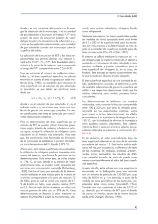 donde c es una constante relacionada con la ener-gía 
de adsorción de la monocapa, x es la cantidad 
de gas adsorbido a la presión de trabajo P, Pº es la 
presión de vapor de saturación (presión de vapor 
del gas licuado a la temperatura de adsorción) y xm, 
como se ha explicado anteriormente, es la cantidad 
de gas adsorbida cuando una monocapa cubre la 
superficie del sólido. 
La aplicación de la ecuación de BET a los datos ex-perimentales 
nos permite obtener una relación li-neal 
entre P/x(Pº– P) y P/Pº. Esta linealidad está li-mitada 
a la parte de la isoterma que corresponde 
al rango de P/Pº comprendido entre 0.05 y 0.35. 
Una vez estimado el número de moléculas adsor-bidas 
xm, el área superficial específica se calcula 
teniendo en cuenta el área ocupada por cada mo-lécula 
[Sing, 1985]. La expresión que relaciona el 
área superficial con el volumen de gas adsorbido 
(o desorbido, ya que deben ser idénticos) viene 
dada por: 
   (1 / o 
) / [3.4] 
m S v N a P P V A m 
donde v es el volumen de gas adsorbido, Vm es el 
volumen molar y am es el área que ocupa una mo-lécula 
de gas en una monocapa completa. En cier-tas 
condiciones, este área es conocida con unos lí-mites 
relativamente estrechos. 
Para la determinación del área superficial por el 
método de BET se pueden utilizar diferentes gases, 
como argón, dióxido de carbono, n-butano e inclu-so, 
agua, aunque la utilización de nitrógeno como 
adsorbato es el método más extendido. Para este 
gas, las condiciones más favorables de formación 
de la monocapa se establecen a presión atmosféri-ca 
y a la temperatura del N2 líquido (-195 °C). 
Ahora bien, para áreas superficiales muy pequeñas, 
la utilización de nitrógeno produce respuestas anó-malas 
del detector, que limitan la precisión de las 
determinaciones. Para evitar esto, se utiliza kriptón 
a –196 °C, ya que, debido a su presión de vapor 
relativamente baja, se pueden medir pequeñas ad-sorciones 
con una precisión razonable [Rothenberg, 
1987]. Este fue el caso, por ejemplo, de la determi-nación 
realizada en este trabajo para la muestra de 
uraninita correspondiente a la zona de reacción 13 
de Oklo, para la cual se utilizó una mezcla de 0.1 
% de kriptón en helio, cuya presión relativa (P/Pº) 
es 0.3. Para el resto de las muestras, se utilizó una 
mezcla gaseosa de helio con un 30% de N2. Estas 
determinaciones se llevaron a cabo mediante un 
sistema FLOWSORB II 2300 de Micromeritics, utili-zando 
3. Fases naturales de UO2 
para ambos adsorbatos, nitrógeno líquido 
como refrigerante. 
Mediante este sistema, las áreas superficiales pueden 
ser medidas de forma apropiada entre unos límites 
de 0.1 a 280 m2 de superficie total, pero los resulta-dos 
son más precisos y la determinación es más rá-pida, 
si la cantidad de muestra es ajustada para ob-tener 
un valor entre 0.5 y 25 m2[Mir, 1987]. 
El sistema se calibró mediante la inyección de 1 ml 
de nitrógeno gas (o kriptón) a través de un septum y 
ajustando el instrumento al valor calculado a tem-peratura 
ambiente y presión atmosférica para el 
área superficial del nitrógeno (o, en su caso, del 
kriptón). Este proceso se repitió sucesivamente has-ta 
que la medición alcanzó el valor deseado. 
El área superficial específica de una cantidad de só-lido, 
perfectamente conocida, se determinó a partir 
de repetidas adsorciones de gas en la superficie del 
sólido y sus respectivas desorciones, hasta que los 
valores obtenidos para ambos procesos fueron 
coincidentes. 
Las determinaciones se realizaron con muestras 
molturadas, seleccionando la fracción comprendida 
entre 100 y 300 μm, que sería la utilizada poste-riormente 
en los experimentos cinéticos. Como 
paso previo a dichas determinaciones, los sólidos 
se sometieron a un tratamiento de desgasificación a 
150 °C, con la finalidad de eliminar la humedad y 
otros posibles vapores adsorbidos. Este calenta-miento 
se llevó a cabo en el mismo sistema. Los re-sultados 
obtenidos se presentan a continuación (Ta-bla 
3.4). 
Es de destacar, el valor anormalmente bajo del 
área superficial obtenida en el caso de la uraninita 
procedente del reactor 13. Este hecho podría expli-carse, 
tal vez, por la ausencia, a diferencia del resto 
de las muestras, de litologías arcillosas predomi-nantes 
(como demuestran los estudios de XPD), 
cuyo pequeño tamaño de partícula puede incre-mentar 
considerablemente el valor del área superfi-cial 
específica. 
A pesar de ello, estos valores son muy superiores al 
encontrado en la bibliografía para una uraninita 
con un tamaño de partícula de 150-300 μm, cuyo 
valor de 0.004 m2 g-1 fue estimado a partir de la 
medida del área geométrica de las partículas, con-sideradas 
éstas como cubos [Grandstaff, 1976]. 
También son muy superiores al valor de 0.013 m2 
g-1 obtenido por el método de BET para el dióxido 
de uranio sin irradiar, dentro de la misma fracción 
sólida (100-300 μm) [Torrero, 1995]. 
43 
 