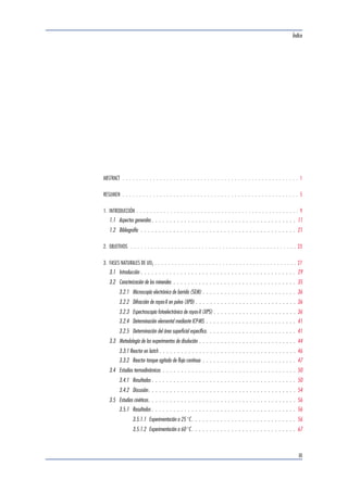 Índice 
ABSTRACT . . . . . . . . . . . . . . . . . . . . . . . . . . . . . . . . . . . . . . . . . . . . . . . . . . . . 1 
RESUMEN . . . . . . . . . . . . . . . . . . . . . . . . . . . . . . . . . . . . . . . . . . . . . . . . . . . . 5 
1. INTRODUCCIÓN . . . . . . . . . . . . . . . . . . . . . . . . . . . . . . . . . . . . . . . . . . . . . . . . 9 
1.1 Aspectos generales . . . . . . . . . . . . . . . . . . . . . . . . . . . . . . . . . . . . . . . . 11 
1.2 Bibliografía . . . . . . . . . . . . . . . . . . . . . . . . . . . . . . . . . . . . . . . . . . . 21 
2. OBJETIVOS . . . . . . . . . . . . . . . . . . . . . . . . . . . . . . . . . . . . . . . . . . . . . . . . . 23 
3. FASES NATURALES DE UO2 . . . . . . . . . . . . . . . . . . . . . . . . . . . . . . . . . . . . . . . . . . 27 
3.1 Introducción . . . . . . . . . . . . . . . . . . . . . . . . . . . . . . . . . . . . . . . . . . . 29 
3.2 Caracterización de los minerales . . . . . . . . . . . . . . . . . . . . . . . . . . . . . . . . . . 35 
3.2.1 Microscopía electrónica de barrido (SEM) . . . . . . . . . . . . . . . . . . . . . . . . . . 36 
3.2.2 Difracción de rayos-X en polvo (XPD) . . . . . . . . . . . . . . . . . . . . . . . . . . . . 36 
3.2.3 Espectroscopia fotoelectrónica de rayos-X (XPS) . . . . . . . . . . . . . . . . . . . . . . . 36 
3.2.4 Determinación elemental mediante ICP-MS . . . . . . . . . . . . . . . . . . . . . . . . . 41 
3.2.5 Determinación del área superficial específica. . . . . . . . . . . . . . . . . . . . . . . . . 41 
3.3 Metodología de los experimentos de disolución . . . . . . . . . . . . . . . . . . . . . . . . . . . 44 
3.3.1 Reactor en batch . . . . . . . . . . . . . . . . . . . . . . . . . . . . . . . . . . . . . . 46 
3.3.2 Reactor tanque agitado de flujo continuo . . . . . . . . . . . . . . . . . . . . . . . . . . 47 
3.4 Estudios termodinámicos . . . . . . . . . . . . . . . . . . . . . . . . . . . . . . . . . . . . . 50 
3.4.1 Resultados . . . . . . . . . . . . . . . . . . . . . . . . . . . . . . . . . . . . . . . . 50 
3.4.2 Discusión. . . . . . . . . . . . . . . . . . . . . . . . . . . . . . . . . . . . . . . . . 54 
3.5 Estudios cinéticos. . . . . . . . . . . . . . . . . . . . . . . . . . . . . . . . . . . . . . . . . 56 
3.5.1 Resultados . . . . . . . . . . . . . . . . . . . . . . . . . . . . . . . . . . . . . . . . 56 
3.5.1.1 Experimentación a 25 °C. . . . . . . . . . . . . . . . . . . . . . . . . . . . . 56 
3.5.1.2 Experimentación a 60 °C. . . . . . . . . . . . . . . . . . . . . . . . . . . . . 67 
III 
 