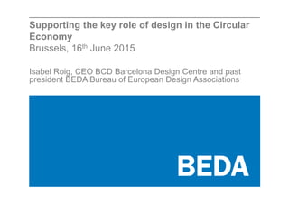 Supporting the key role of design in the Circular
Economy
Brussels, 16th June 2015
Isabel Roig, CEO BCD Barcelona Design Centre and past
president BEDA Bureau of European Design Associations
 