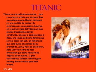 TITANIC Titanic es una película romántica.  Jack es un joven artista que siempre lleva su cuaderno para dibujar, este gana en una partida de cartas y la recompensa es un pasaje a América en el primer viaje del Titanic, el más grande trasatlántico jamás construido. Una vez a bordo conoce a Rose, una joven de buena familia que se va a casar con Cal , un millonario que solo busca el apellido de su prometida. Jack y Rose se enamoran, pero Cal y la madre de Rose intentarán que dicha relación no llegue a buen puerto. El gran trasatlántico colisiona con un gran iceberg. Rose se salva pero Jack muere. VOLVER 