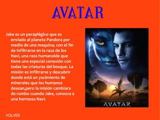 AVATAR Jake es un paraplégico que es enviado al planeta Pandora por medio de una maquina, con el fin de infiltrarse en la raza de los Navi, una raza humanoide que tiene una especial conexión con todas las criaturas del bosque. La misión es infiltrarse y descubrir donde está un yacimiento de minerales que los humanos desean,pero la misión cambiara de rumbo cuando Jake, conozca a una hermosa Navi. VOLVER 