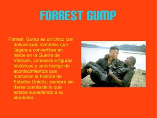 FORREST GUMP Forrest  Gump es un chico con deficiencias mentales que llegara a convertirse en héroe en la Guerra de Vietnam, conocerá a figuras históricas y será testigo de acontecimientos que marcaron la historia de Estados Unidos, siempre sin darse cuenta de lo que estaba sucediendo a su alrededor. VOLVER 