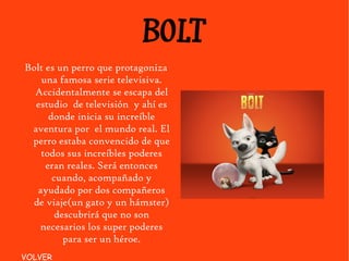 BOLT Bolt es un perro que protagoniza una famosa serie televisiva. Accidentalmente se escapa del estudio  de televisión  y ahí es donde inicia su increíble aventura por  el mundo real. El perro estaba convencido de que todos sus increíbles poderes eran reales. Será entonces cuando, acompañado y ayudado por dos compañeros de viaje(un gato y un hámster) descubrirá que no son necesarios los super poderes para ser un héroe. VOLVER 