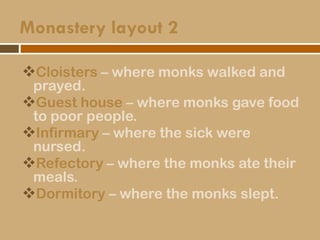 Monastery layout 2
Cloisters – where monks walked and
prayed.
Guest house – where monks gave food
to poor people.
Infirmary – where the sick were
nursed.
Refectory – where the monks ate their
meals.
Dormitory – where the monks slept.
 