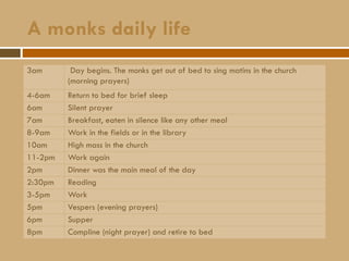 A monks daily life
3am Day begins. The monks get out of bed to sing matins in the church
(morning prayers)
4-6am Return to bed for brief sleep
6am Silent prayer
7am Breakfast, eaten in silence like any other meal
8-9am Work in the fields or in the library
10am High mass in the church
11-2pm Work again
2pm Dinner was the main meal of the day
2:30pm Reading
3-5pm Work
5pm Vespers (evening prayers)
6pm Supper
8pm Compline (night prayer) and retire to bed
 