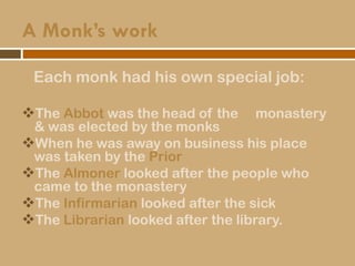 A Monk’s work
Each monk had his own special job:
The Abbot was the head of the monastery
& was elected by the monks
When he was away on business his place
was taken by the Prior
The Almoner looked after the people who
came to the monastery
The Infirmarian looked after the sick
The Librarian looked after the library.
 