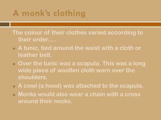 A monk’s clothing
The colour of their clothes varied according to
their order.....
 A tunic, tied around the waist with a cloth or
leather belt.
 Over the tunic was a scapula. This was a long
wide piece of woollen cloth worn over the
shoulders.
 A cowl (a hood) was attached to the scapula.
 Monks would also wear a chain with a cross
around their necks.
 