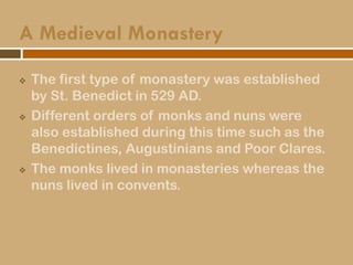 A Medieval Monastery
 The first type of monastery was established
by St. Benedict in 529 AD.
 Different orders of monks and nuns were
also established during this time such as the
Benedictines, Augustinians and Poor Clares.
 The monks lived in monasteries whereas the
nuns lived in convents.
 
