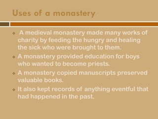 Uses of a monastery
 A medieval monastery made many works of
charity by feeding the hungry and healing
the sick who were brought to them.
 A monastery provided education for boys
who wanted to become priests.
 A monastery copied manuscripts preserved
valuable books.
 It also kept records of anything eventful that
had happened in the past.
 