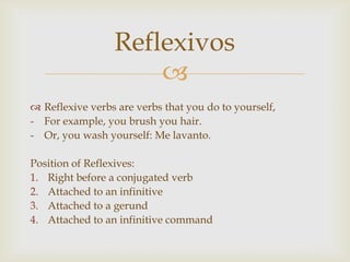 Reflexivos
                     
 Reflexive verbs are verbs that you do to yourself,
- For example, you brush you hair.
- Or, you wash yourself: Me lavanto.

Position of Reflexives:
1. Right before a conjugated verb
2. Attached to an infinitive
3. Attached to a gerund
4. Attached to an infinitive command
 