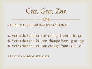 Car, Gar, Zar
               
ONLY USED WHEN IN YO FORM.

Verbs that end in –car, change from –c to -qu
Verbs that end in –gar, change from –g to –gu
Verbs that end in –zar, change from –z to –c

Ex. Yo busque. (buscar)
 