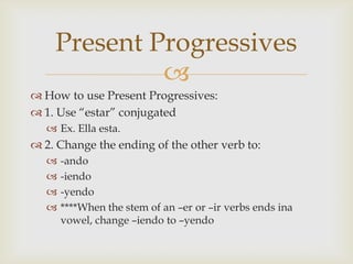 Present Progressives
             
 How to use Present Progressives:
 1. Use “estar” conjugated
    Ex. Ella esta.
 2. Change the ending of the other verb to:
      -ando
      -iendo
      -yendo
      ****When the stem of an –er or –ir verbs ends ina
       vowel, change –iendo to –yendo
 