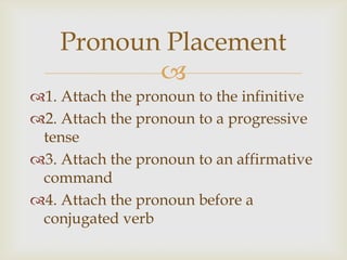 Pronoun Placement
           
1. Attach the pronoun to the infinitive
2. Attach the pronoun to a progressive
 tense
3. Attach the pronoun to an affirmative
 command
4. Attach the pronoun before a
 conjugated verb
 